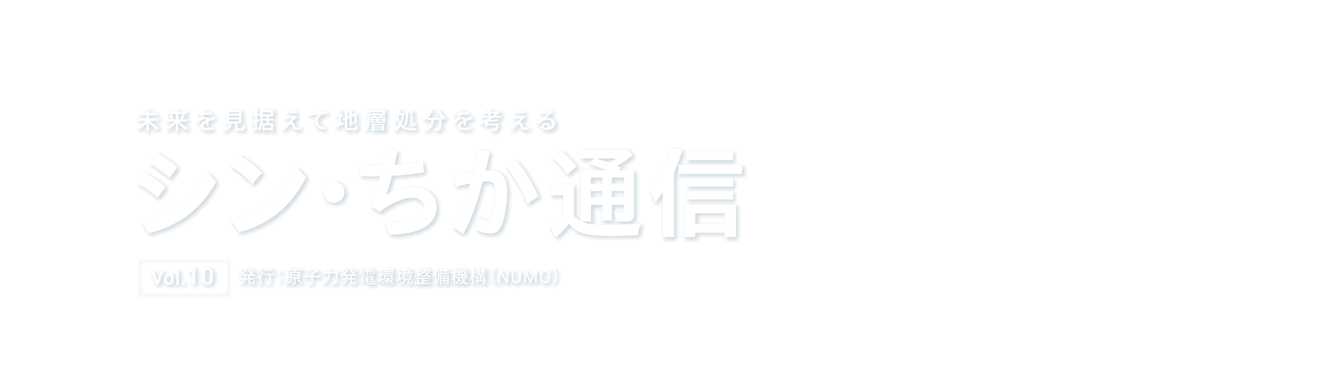 未来を見据えて地層処分を考える シン・ちか通信 Vol.10 発行：原子力発電環境整備機構（NUMO）