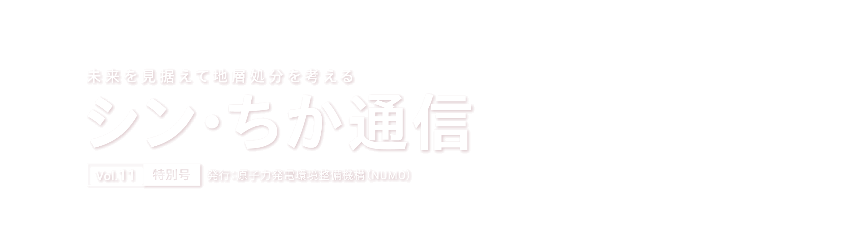 未来を見据えて地層処分を考える シン・ちか通信 Vol.11 特別号 発行：原子力発電環境整備機構（NUMO）