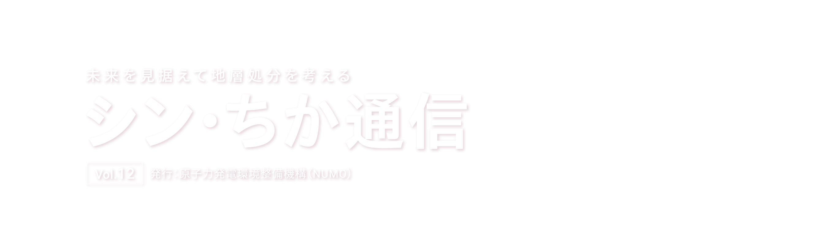 未来を見据えて地層処分を考える シン・ちか通信 Vol.12 発行：原子力発電環境整備機構（NUMO）